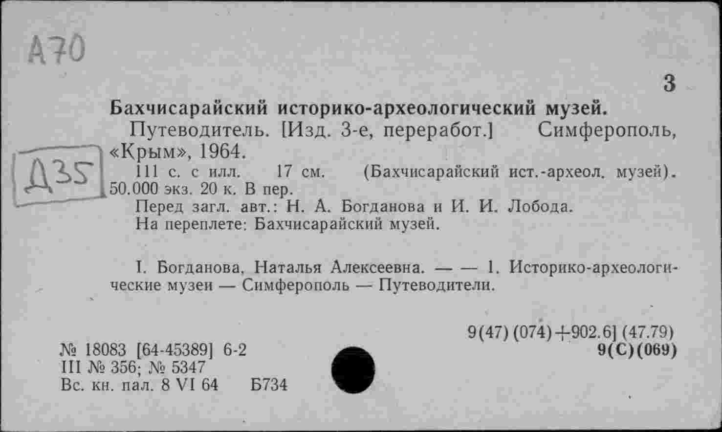 ﻿А?0
з
Бахчисарайский историко-археологический музей.
Путеводитель. [Изд. 3-є, переработ.] Симферополь,
—'	""Л «Крым», 1964.
Л	111 с. с илл. 17 см. (Бахчисарайский
М	50.000 экз. 20 к. В пер.
Перед загл. авт.: Н. А. Богданова и И. И.
На переплете: Бахчисарайский музей.
ист.-археол. музей).
Лобода.
I. Богданова, Наталья Алексеевна.-----1. Историко-археологи-
ческие музеи — Симферополь — Путеводители.
№ 18083 [64-45389] 6-2
III № 356; № 5347
Вс. кн. пал. 8 VI 64	Б734
9(47) (074)4-902.6] (47.79)
9(С)(069)